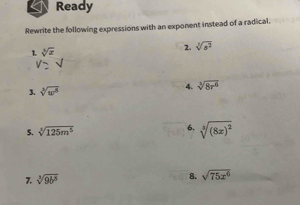 Ready 
Rewrite the following expressions with an exponent instead of a radical. 
1. sqrt[5](x) 2. sqrt[7](s^2)
4. 
3. sqrt[3](w^8) sqrt[3](8r^6)
5. sqrt[5](125m^5)
6. sqrt[3]((8x)^2)
7. sqrt[3](9b^8)
8. sqrt(75x^6)