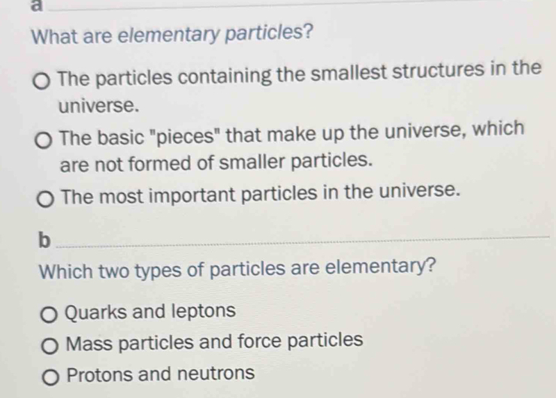 a
_
What are elementary particles?
The particles containing the smallest structures in the
universe.
The basic "pieces" that make up the universe, which
are not formed of smaller particles.
The most important particles in the universe.
_b
Which two types of particles are elementary?
Quarks and leptons
Mass particles and force particles
Protons and neutrons