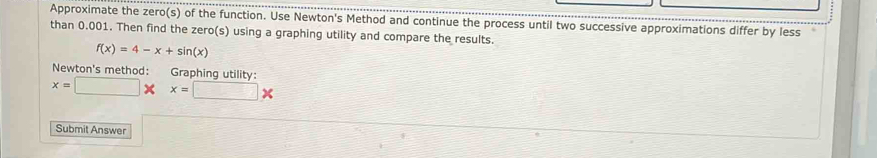 Approximate the zero(s) of the function. Use Newton's Method and continue the process until two successive approximations differ by less 
than 0.001. Then find the zero(s) using a graphing utility and compare the results.
f(x)=4-x+sin (x)
Newton's method: Graphing utility:
x=□ * x=□ *
Submit Answer