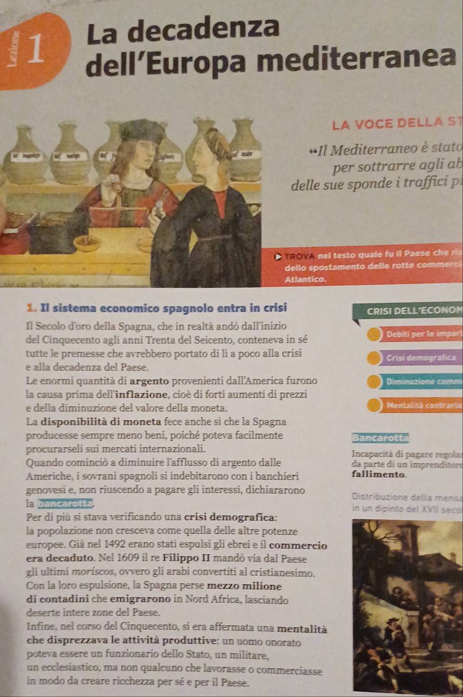 La decadenza
dell’Europa mediterranea
LA VOCE DELLA S1
*Il Mediterraneo è stato
per sottrarre agli ab
elle sue sponde i traffici p
OVA nel testo quale fu i Paes  ch  
llo spostamento delle rott e commerc 
lantico.
1. Il sistema economico spagnolo entra in crisi
CRISI DELL'ECONOM
Il Secolo d'oro della Spagna, che in realtà andò dall'inizio
del Cinquecento agli anni Trenta del Seicento, conteneva in sé
Debiti per le impor
tutte le premesse che avrebbero portato di lì a poco alla crisi Crisi demografica
e alla decadenza del Paese.
Le enormi quantità di argento provenienti dall'America furono Diminuzione comm
la causa prima dell'inflazione, cioè di forti aumenti di prezzi
e della diminuzione del valore della moneta. Mentalità contraria
La disponibilità di moneta fece anche sì che la Spagna
producesse sempre meno beni, poiché poteva facilmente Bancarotta
procurarseli sui mercati internazionali.  Incapacità di pagare regolar
Quando cominció a diminuire l'afflusso di argento dalle da parte di un imprenditore
Americhe, i sovrani spagnoli si indebitarono con i banchieri fallimento.
genovesi e, non riuscendo a pagare gli interessi, dichiararono  Distribuzione della mensa
la bancarotta in un dipinto del XVII seco
Per di più sí stava verificando una crisi demografica:
la popolazione non cresceva come quella delle altre potenze
europee. Già nel 1492 erano stati espulsi gli ebrei e il commercio
era decaduto. Nel 1609 il re Filippo II mandò via dal Paese
gli ultimi moriscos, ovvero gli arabi convertiti al cristianesimo.
Con la loro espulsione, la Spagna perse mezzo milione
di contadini che emigrarono in Nord Africa, lasciando
deserte intere zone del Paese.
Infine, nel corso del Cinquecento, si era affermata una mentalità
che disprezzava le attività produttive: un uomo onorato
poteva essere un funzionario dello Stato, un militare,
un ecclesiastico, ma non qualcuno che lavorasse o commerciasse
in modo da creare ricchezza per sé e per il Paese.