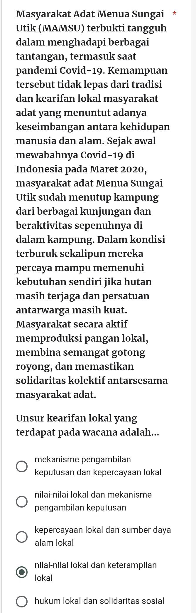 Masyarakat Adat Menua Sungai *
Utik (MAMSU) terbukti tangguh
dalam menghadapi berbagai
tantangan, termasuk saat
pandemi Covid−19. Kemampuan
tersebut tidak lepas dari tradisi
dan kearifan lokal masyarakat
adat yang menuntut adanya
keseimbangan antara kehidupan
manusia dan alam. Sejak awal
mewabahnya Covid−19 di
Indonesia pada Maret 2020,
masyarakat adat Menua Sungai
Utik sudah menutup kampung
dari berbagai kunjungan dan
beraktivitas sepenuhnya di
dalam kampung. Dalam kondisi
terburuk sekalipun mereka
percaya mampu memenuhi
kebutuhan sendiri jika hutan
masih terjaga dan persatuan
antarwarga masih kuat.
Masyarakat secara aktif
memproduksi pangan lokal,
membina semangat gotong
royong, dan memastikan
solidaritas kolektif antarsesama
masyarakat adat.
Unsur kearifan lokal yang
terdapat pada wacana adalah...
mekanisme pengambilan
keputusan dan kepercayaan lokal
nilai-nilai lokal dan mekanisme
pengambilan keputusan
kepercayaan lokal dan sumber daya
alam lokal
nilai-nilai lokal dan keterampilan
lokal
hukum lokal dan solidaritas sosial