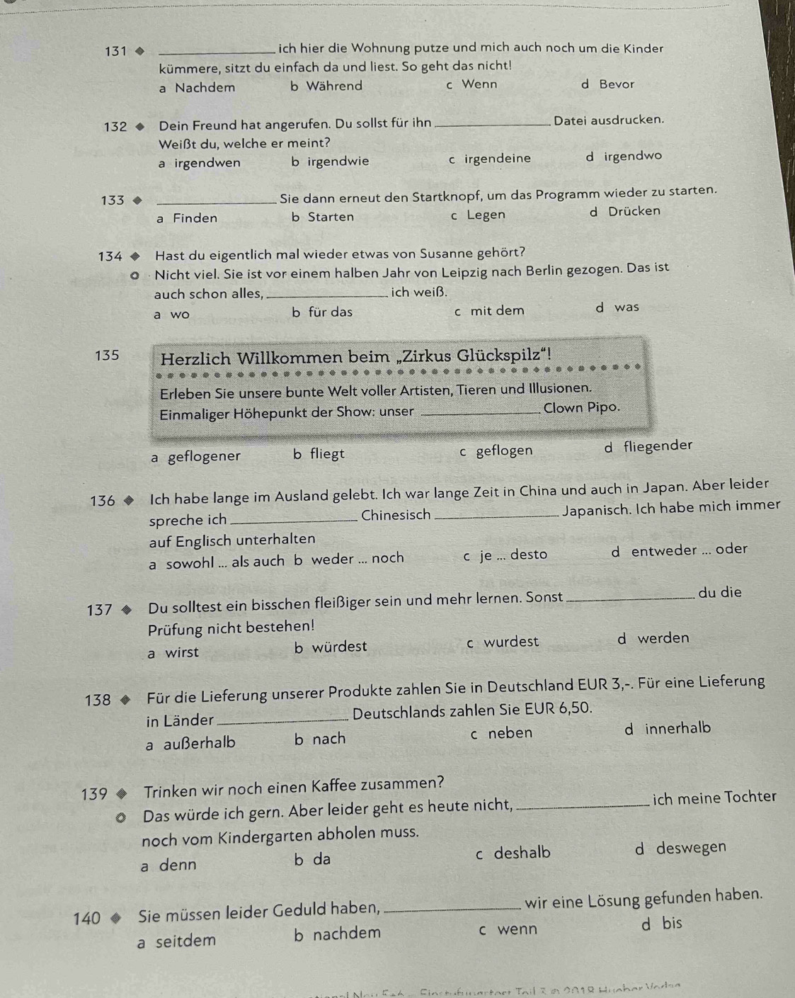 131 _ich hier die Wohnung putze und mich auch noch um die Kinder
kümmere, sitzt du einfach da und liest. So geht das nicht!
a Nachdem b Während c Wenn d Bevor
132 、 Dein Freund hat angerufen. Du sollst für ihn _Datei ausdrucken.
Weißt du, welche er meint?
a irgendwen b irgendwie c irgendeine d irgendwo
133 _Sie dann erneut den Startknopf, um das Programm wieder zu starten.
a Finden b Starten c Legen d Drücken
134 ◆ Hast du eigentlich mal wieder etwas von Susanne gehört?
0 · Nicht viel. Sie ist vor einem halben Jahr von Leipzig nach Berlin gezogen. Das ist
auch schon alles,_ ich weiß.
a wo b für das c mit dem d was
135  Herzlich Willkommen beim „Zirkus Glückspilz“!
Erleben Sie unsere bunte Welt voller Artisten, Tieren und Illusionen.
*  Einmaliger Höhepunkt der Show: unser _Clown Pipo.
a geflogener b fliegt c geflogen d fliegender
136 ◆ Ich habe lange im Ausland gelebt. Ich war lange Zeit in China und auch in Japan. Aber leider
spreche ich_ Chinesisch _Japanisch. Ich habe mich immer
auf Englisch unterhalten
a sowohl ... als auch b weder... noch c je ... desto d entweder ... oder
137 *  ◆ Du solltest ein bisschen fleißiger sein und mehr lernen. Sonst_
du die
Prüfung nicht bestehen!
a wirst b würdest c wurdest _d werden
138 * Für die Lieferung unserer Produkte zahlen Sie in Deutschland EUR 3,-. Für eine Lieferung
in Länder_ Deutschlands zahlen Sie EUR 6,50.
a außerhalb b nach c neben d innerhalb
139 ◆ Trinken wir noch einen Kaffee zusammen?
o Das würde ich gern. Aber leider geht es heute nicht, _ich meine Tochter
noch vom Kindergarten abholen muss.
a denn b da c deshalb
d deswegen
140  Sie müssen leider Geduld haben,_ wir eine Lösung gefunden haben.
a seitdem b nachdem c wenn d bis
Nau Ea6 -  Siastufunertaet Tail Z n 2018 Huaber Vadsa