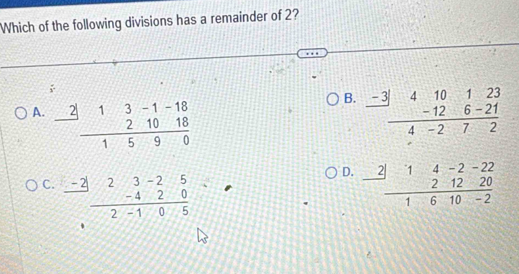 Which of the following divisions has a remainder of 2?
;
B.
A. frac beginarrayr 2|13-1-18 21018endarray 1590 frac -3beginarrayr 410123 -126-21 hline 4-272endarray
D.
C. beginarrayr _ -2beginarrayr 3-25 -42-40 hline 2  (2|14-2-22)/1610-2 