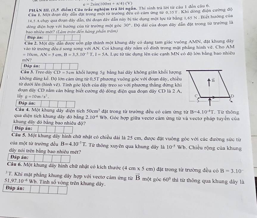 e=2sin (100π t+π /4)(V)
PHÀN III. (1,5 điểm) Câu trắc nghiệm trã lời ngắn. Thí sinh trả lời từ câu 1 đến câu 6.
Câu 1. Một đoạn dây dẫn đặt trong một từ trường đều có cảm ứng từ 0.35T Khi dòng điện cường độ
14.5 A chạy qua đoạn dây dẫn, thì đoạn dâv dẫn này bị tác dụng một lực từ bằng 1,65 N . Biết hướng của
đòng điện hợp với hướng của từ trường một góc 30°. Độ dài của đoạn dãy dẫn đặt trong từ trường là
bao nhiêu mét? (Làm tròn đến hàng phần trăm)
Đáp án:
Câu 2. Một dây dẫn được uồn gập thành một khung dây có dạng tam giác vuông AMN, đặt khung dây
vào từ trường đều # song song với AN. Coi khung dây nằm cố đinh trong mặt phẳng hình vẽ. Cho AM
=10cm,AN=5cm,B=3,5.10^(-3)T.I=5A. Lực từ tác dụng lên các cạnh MN có độ lớn bằng bao nhiêu
mN?
Đáp án:
Câu 3. Treo dây CD=5cm khổi lượng 5g bằng hai dây không giãn khổi lượng
không đảng kể. Độ lớn cảm ứng từ 0,5T phương vuông góc với đoạn dây, chiều
từ dưới lên (hình vẽ). Tính góc lệch của dây treo so với phương thẳng đứng khi
đoạn dây CD nằm cân bằng biết cường độ dòng điện qua đoạn dây CD là 2 A,
lấy g=10m/s^2.
Đáp án:
Câu 4. Một khung dây diện tích 50cm^2 ( đặt trong từ trường đều có cảm ứng từ B=4.10^(-4)T. Từ thông
qua diện tích khung dây đó bằng 2.10^(-6)Wb 0. Góc hợp giữa vectơ cảm ứng từ và vectơ pháp tuyến của
khung dây đó bằng bao nhiêu độ?
Đáp án:
Câu 5. Một khung dây hình chữ nhật có chiều dài là 25 cm, được đặt vuông góc với các đường sức từ
của một từ trường đều B=4.10^(-3)T. * Từ thông xuyên qua khung dây là 10^(-5)Wb. Chiều rộng của khung
dây nói trên bằng bao nhiêu mét?
Đáp án:
Câu 6. Một khung dây hình chữ nhật có kích thước (4cm* 5cm) đặt trong từ trường đều có B=3.10^(-^3T Khi mặt phẳng khung dây hợp với vectơ cảm ứng từ vector B) một góc 60° thì từ thông qua khung dây là
51,97.10^(-6) Wb. Tính số vòng trên khung dây.
Đáp án: