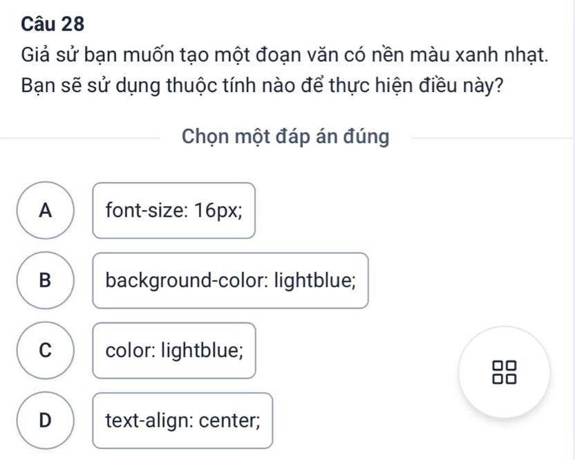 Giả sử bạn muốn tạo một đoạn văn có nền màu xanh nhạt.
Bạn sẽ sử dụng thuộc tính nào để thực hiện điều này?
Chọn một đáp án đúng
A font-size: 16px;
B background-color: lightblue;
C color: lightblue;
D text-align: center;