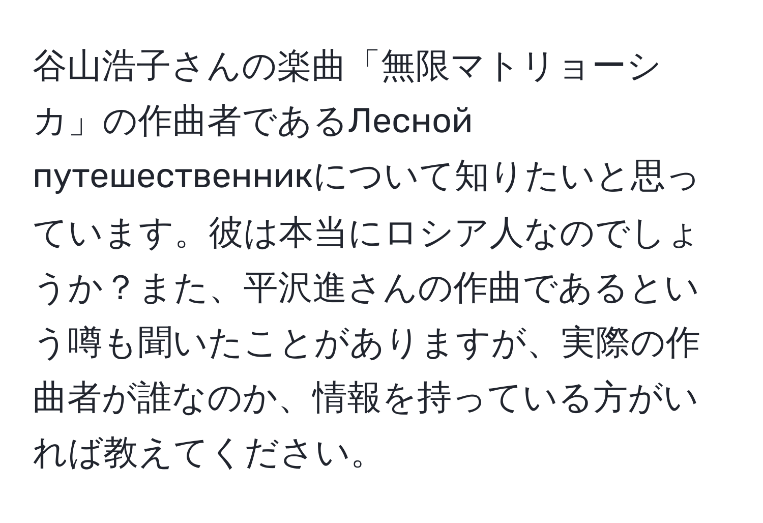 谷山浩子さんの楽曲「無限マトリョーシカ」の作曲者であるЛесной путешественникについて知りたいと思っています。彼は本当にロシア人なのでしょうか？また、平沢進さんの作曲であるという噂も聞いたことがありますが、実際の作曲者が誰なのか、情報を持っている方がいれば教えてください。