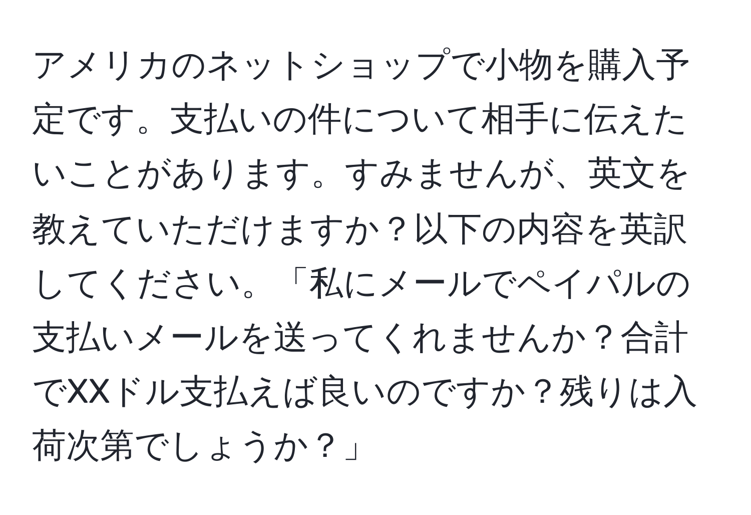 アメリカのネットショップで小物を購入予定です。支払いの件について相手に伝えたいことがあります。すみませんが、英文を教えていただけますか？以下の内容を英訳してください。「私にメールでペイパルの支払いメールを送ってくれませんか？合計でXXドル支払えば良いのですか？残りは入荷次第でしょうか？」