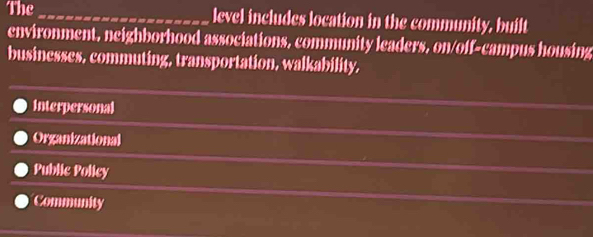 The_ level includes location in the community, built
environment, neighborhood associations, community leaders, on/off-campus housing
businesses, commuting, transportation, walkability,
interpersonal
Organizational
Public Policy
Community