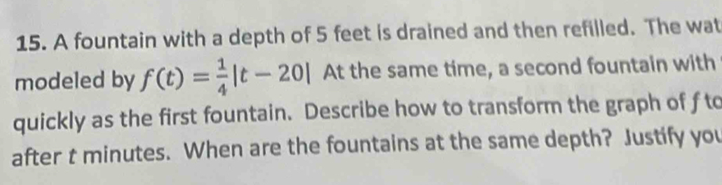 A fountain with a depth of 5 feet is drained and then refilled. The wat 
modeled by f(t)= 1/4 |t-20| At the same time, a second fountain with 
quickly as the first fountain. Describe how to transform the graph of f to 
after t minutes. When are the fountains at the same depth? Justify you