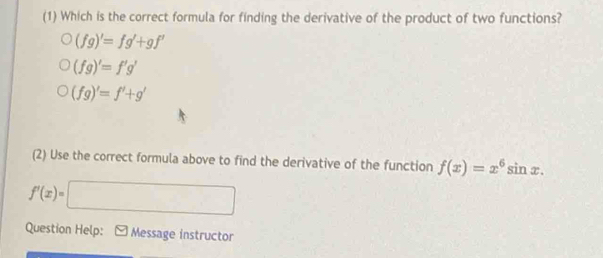 (1) Which is the correct formula for finding the derivative of the product of two functions?
(fg)'=fg'+gf'
(fg)'=f'g'
(fg)'=f'+g'
(2) Use the correct formula above to find the derivative of the function f(x)=x^6sin x.
f'(x)=□
Question Help: Message instructor