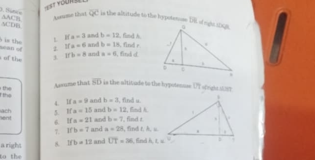 TESt Yoursel 
). Since
△ ACB
△ CD B Assume that overline QC is the altitude to the hypotemse DE of right aDQR
is the 
L. If a=3 and b=12 , find A. 
nean of 2. If a=6 and b=18 , find r. 
of the 3. If b=8 and a=6 , find c
the 
Assume that overline SD is the altitude to the hypotenuse: UT of right US7 
t the 
4. If a=9 and b=3 , find u. 
ach 5. If a=15 and b=12 , find h. 
ent and b=7 , find t. 
6. If a=21
7. If b=7 and a=28 , find t. h, u. 
a right 8. Ifb=12 and overline UT=36 , find h, t, u. 
to the