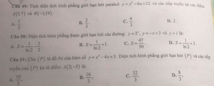 Cầu 49: Tính diện tích hình phẳng giới hạn bởi parabol y=x^2-6x+12 và các tiếp tuyến tại các điểm
A(1;7) và B(-1;19).
C.
A.  1/3 .  2/3 .  4/3 . 
B.
D. 2.
Câu 50: Diện tích hình phẳng được giới hạn bởi các đường: y=2^x, y=-x+3 và y=1 là:
A. S= 1/ln 2 - 1/2 . S= 1/ln 2 +1. C. S= 47/50 . D. S= 1/ln 2 +3. 
B.
Câu 51: Cho (P) là đồ thị của hàm số y=x^2-4x+3. Diện tích hình phẳng giới hạn bởi (P) và các tiếp
tuyến của (P) kẻ từ điểm A(2;-5) là:
A.  10/3 .  16/3 .  32/3 . D.  8/3 . 
B.
C.