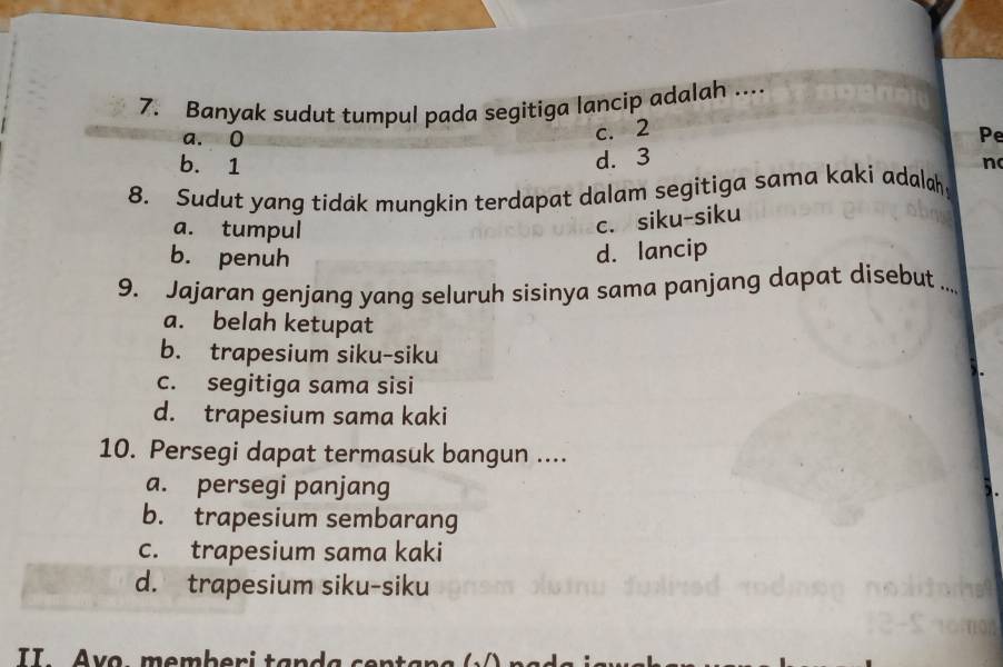 Banyak sudut tumpul pada segitiga lancip adalah ....
c. 2
a. 0 Pe
b. 1
d. 3
n
8. Sudut yang tidak mungkin terdapat dalam segitiga sama kaki adalah
a. tumpul
c. siku-siku
b. penuh
d. lancip
9. Jajaran genjang yang seluruh sisinya sama panjang dapat disebut ..._
a. belah ketupat
b. trapesium siku-siku
c. segitiga sama sisi
d. trapesium sama kaki
10. Persegi dapat termasuk bangun ....
a. persegi panjang
b. trapesium sembarang
c. trapesium sama kaki
d. trapesium siku-siku
II . v o , m e mb e r i ta n a c en a n g n a s