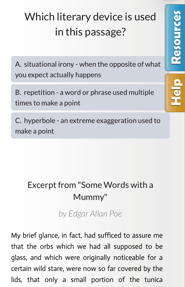 Which literary device is used a
in this passage?
A. situational irony - when the opposite of what
you expect actually happens
B. repetition - a word or phrase used multiple
times to make a point
C. hyperbole - an extreme exaggeration used to
make a point
Excerpt from "Some Words with a
Mummy"
by Edgar Allan Poe
My brief glance, in fact, had sufficed to assure me
that the orbs which we had all supposed to be 
glass, and which were originally noticeable for a
certain wild stare, were now so far covered by the
lids, that only a small portion of the tunica