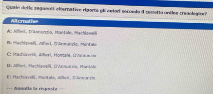 Quale delle seguenti alternative riporta gli autori secondo il corretto ordine cronologico?
Alternative
A: Alfieri, D'Annunzio, Montale, Machiavelli
B: Machiavelli, Alfieri, D'Annunzio, Montale
C: Machiavelli, Alfieri, Montale, D'Annunzio
D: Alfieri, Machiavelli, D'Annunzio, Montale
E: Machiavelli, Montale, Alfieri, D'Annunzio
Annulla la risposta ---