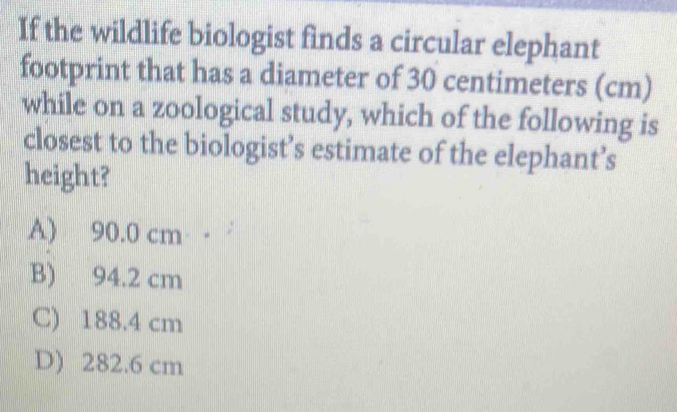 If the wildlife biologist finds a circular elephant
footprint that has a diameter of 30 centimeters (cm)
while on a zoological study, which of the following is
closest to the biologist’s estimate of the elephant’s
height?
A) 90.0 cm
B) 94.2 cm
C) 188.4 cm
D) 282.6 cm