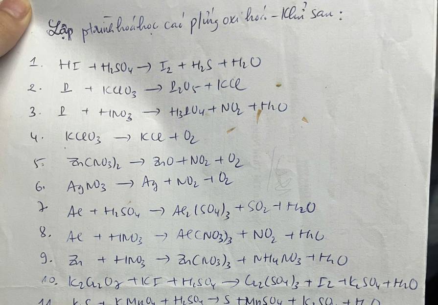 Slap plana toathc cal plng on hol-rei`san: 
1. HI+H_2SO_4to I_2+H_2S+H_2O
2. I+KClO_3to I_2U_5+KCl
3. I+++INO_3to H_3IU_4+NO_2+H_2O
4. KClO_3to KCl+O_2
5 Zn(NO_3)_2to ZnO+NO_2+O_2
6. AgNO_3to Ag+NO_2+O_2
Ae+H_2SO_4to Ae_2(SO_4)_3+SO_2+H_2O
8. Ae++HNO_3to Ae(NO_3)_3+NO_2+H_2O
9. Zn+HNO_3to Zn(NO_3)_3+NH_4NO_3+H_2O
n0. K_2Cr_2O_2+KF+H_1SO_4to Cr_2(SO_4)_3+I_2+K_2SO_4+H_2O
KC+KMnO_4+H_1SO_4to S+MnSO_4+K_2SO_4+H_2SO_4