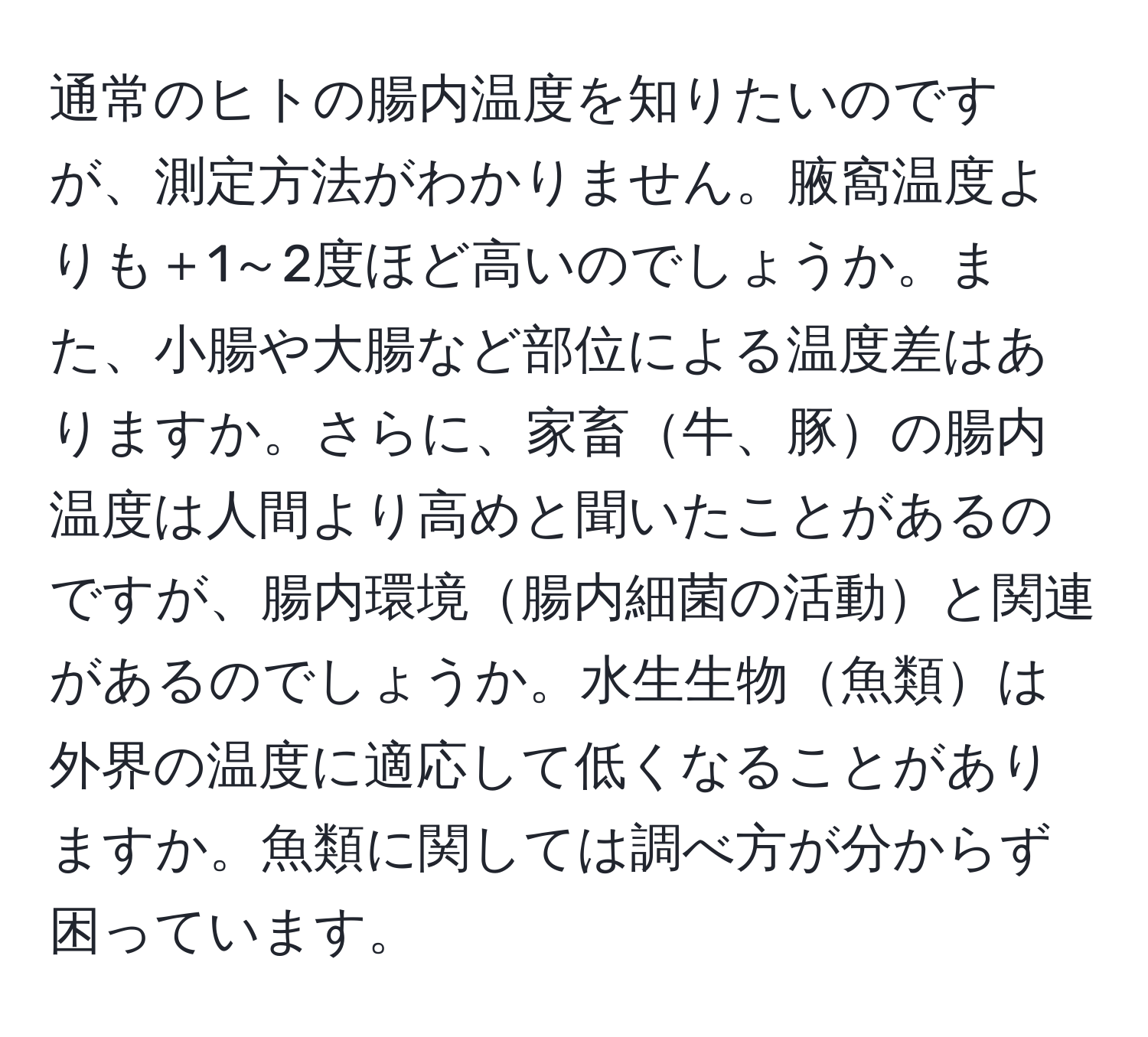 通常のヒトの腸内温度を知りたいのですが、測定方法がわかりません。腋窩温度よりも＋1～2度ほど高いのでしょうか。また、小腸や大腸など部位による温度差はありますか。さらに、家畜牛、豚の腸内温度は人間より高めと聞いたことがあるのですが、腸内環境腸内細菌の活動と関連があるのでしょうか。水生生物魚類は外界の温度に適応して低くなることがありますか。魚類に関しては調べ方が分からず困っています。