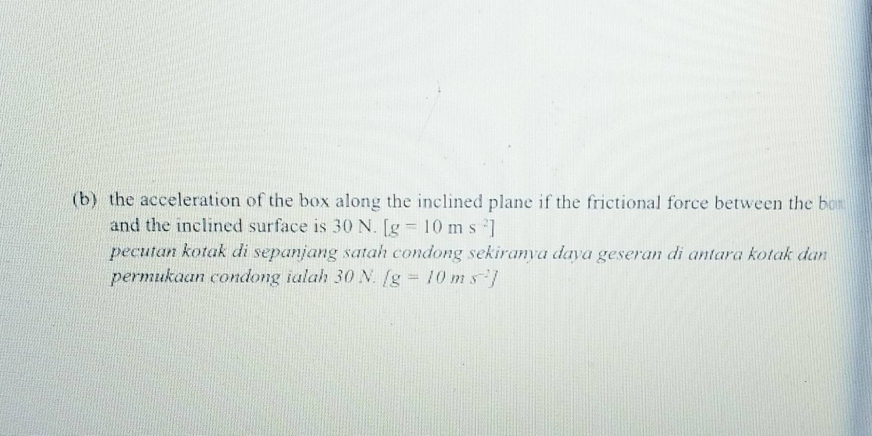 the acceleration of the box along the inclined plane if the frictional force between the bo 
and the inclined surface is 30 N. [g=10ms^(-2)]
pecutan kotak di sepanjang satah condong sekiranya daya geseran di antara kotak dan 
permukaan condong ialah 30 N.  g=10ms^(-2)