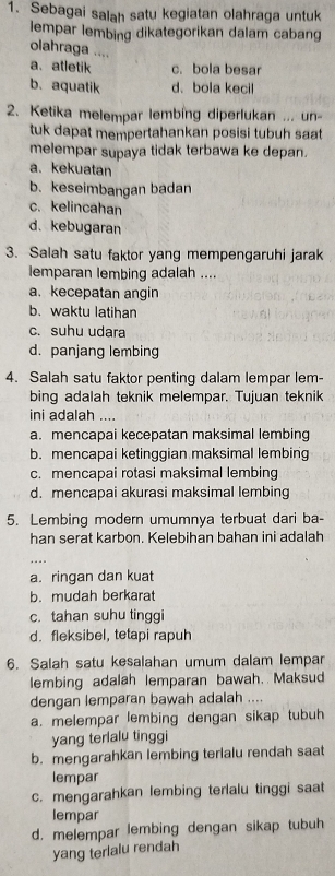 Sebagai salah satu kegiatan olahraga untuk
lempar lembing dikategorikan dalam cabang
olahraga ....
a. atletik c. bola besar
b. aquatik d、 bola kecil
2. Ketika melempar lembing diperlukan ... un
tuk dapat mempertahankan posisi tubuh saat
melempar supaya tidak terbawa ke depan.
a. kekuatan
b. keseimbangan badan
c. kelincahan
d. kebugaran
3. Salah satu faktor yang mempengaruhi jarak
lemparan lembing adalah ....
a. kecepatan angin
b. waktu latihan
c. suhu udara
d. panjang lembing
4. Salah satu faktor penting dalam lempar lem-
bing adalah teknik melempar. Tujuan teknik
ini adalah ....
a. mencapai kecepatan maksimal lembing
b. mencapai ketinggian maksimal lembing
c. mencapai rotasi maksimal lembing
d. mencapai akurasi maksimal lembing
5. Lembing modern umumnya terbuat dari ba-
han serat karbon. Kelebihan bahan ini adalah
a. ringan dan kuat
b. mudah berkarat
c. tahan suhu tinggi
d. fleksibel, tetapi rapuh
6. Salah satu kesalahan umum dalam lempar
lembing adalah lemparan bawah. Maksud
dengan lemparan bawah adalah ....
a. melempar lembing dengan sikap tubuh
yang terlalu tinggi
b. mengarahkan lembing terlalu rendah saat
lempar
c. mengarahkan lembing terlalu tinggi saat
lempar
d. melempar lembing dengan sikap tubuh
yang terlalu rendah