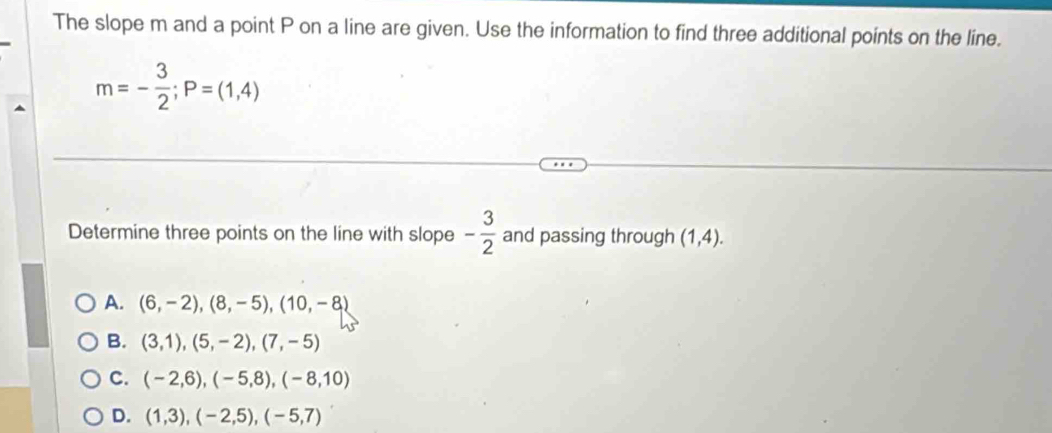 The slope m and a point P on a line are given. Use the information to find three additional points on the line.
m=- 3/2 ; P=(1,4)
Determine three points on the line with slope - 3/2  and passing through (1,4).
A. (6,-2), (8,-5), (10,-8)
B. (3,1),(5,-2), (7,-5)
C. (-2,6), (-5,8), (-8,10)
D. (1,3), (-2,5), (-5,7)