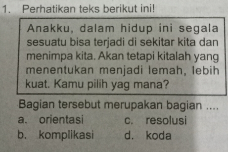 Perhatikan teks berikut ini!
Anakku, dalam hidup ini segala
sesuatu bisa terjadi di sekitar kita dan
menimpa kita. Akan tetapi kitalah yang
menentukan menjadi lemah, lebih
kuat. Kamu pilih yag mana?
Bagian tersebut merupakan bagian ....
a. orientasi c. resolusi
b. komplikasi d. koda