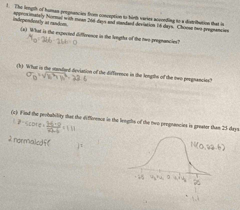 The length of human pregnancies from conception to birth varies according to a distribution that is 
independently at random. 
approximately Normal with mean 266 days and standard deviation 16 days. Choose two pregnancies 
(a) What is the expected difference in the lengths of the two pregnancies? 
(b) What is the standard deviation of the difference in the lengths of the two pregnancies? 
(c) Find the probability that the difference in the lengths of the two pregnancies is greater than 25 days