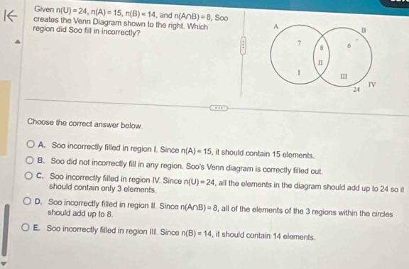 Given n(U)=24, n(A)=15, n(B)=14 , and n(A∩ B)=8
creates the Venn Diagram shown to the right. Which , Soo A
B
region did Soo fill in incorrectly? 7 8 6
n
I I
IV
24
Choose the correct answer below.
A. Soo incorrectly filled in region I. Since n(A)=15 , it should contain 15 elements.
B. Soo did not incorrectly fill in any region. Soo's Venn diagram is correctly filled out.
C. Soo incorrectly filled in region IV. Since n(U)=24 , all the elements in the diagram should add up to 24 so it
should contain only 3 elements.
D, Soo incorrectly filled in region II. Since n(A∩ B)=8 , all of the elements of the 3 regions within the circles
should add up to 8.
E. Soo incorrectly filled in region III. Since n(B)=14 , it should contain 14 elements.