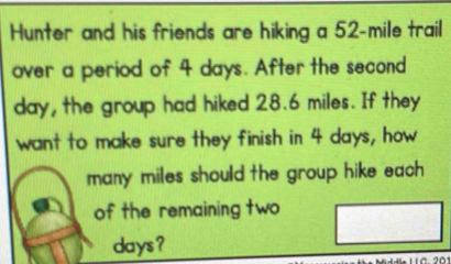 Hunter and his friends are hiking a 52-mile trail 
over a period of 4 days. After the second
day, the group had hiked 28.6 miles. If they 
want to make sure they finish in 4 days, how 
many miles should the group hike each . 
of the remaining two
days?