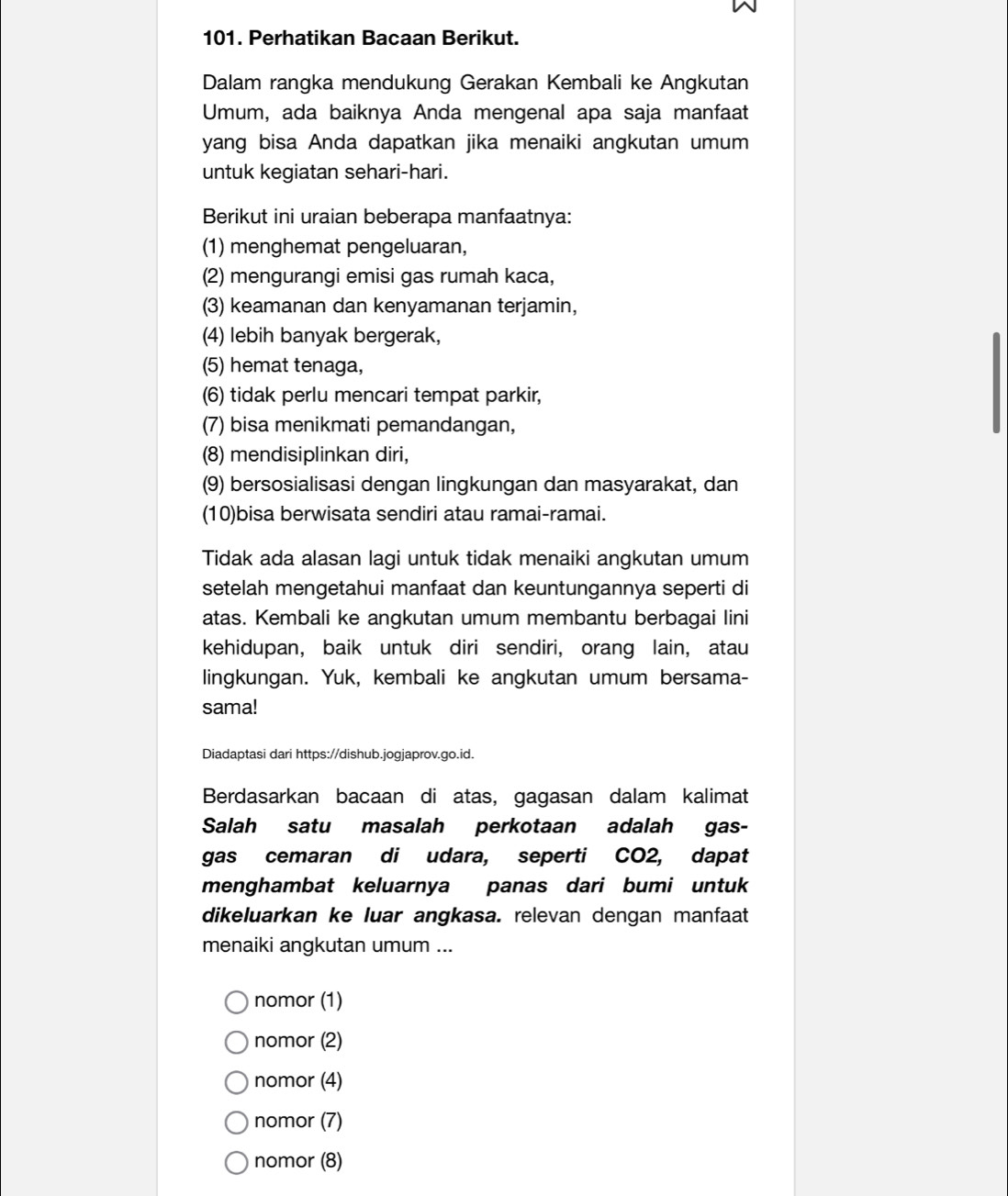 Perhatikan Bacaan Berikut.
Dalam rangka mendukung Gerakan Kembali ke Angkutan
Umum, ada baiknya Anda mengenal apa saja manfaat
yang bisa Anda dapatkan jika menaiki angkutan umum
untuk kegiatan sehari-hari.
Berikut ini uraian beberapa manfaatnya:
(1) menghemat pengeluaran,
(2) mengurangi emisi gas rumah kaca,
(3) keamanan dan kenyamanan terjamin,
(4) lebih banyak bergerak,
(5) hemat tenaga,
(6) tidak perlu mencari tempat parkir,
(7) bisa menikmati pemandangan,
(8) mendisiplinkan diri,
(9) bersosialisasi dengan lingkungan dan masyarakat, dan
(10)bisa berwisata sendiri atau ramai-ramai.
Tidak ada alasan lagi untuk tidak menaiki angkutan umum
setelah mengetahui manfaat dan keuntungannya seperti di
atas. Kembali ke angkutan umum membantu berbagai lini
kehidupan, baik untuk diri sendiri, orang lain, atau
lingkungan. Yuk, kembali ke angkutan umum bersama-
sama!
Diadaptasi dari https://dishub.jogjaprov.go.id.
Berdasarkan bacaan di atas, gagasan dalam kalimat
Salah satu masalah perkotaan adalah gas-
gas cemaran di udara, seperti CO2, dapat
menghambat keluarnya panas dari bumi untuk
dikeluarkan ke luar angkasa. relevan dengan manfaat
menaiki angkutan umum ...
nomor (1)
nomor (2)
nomor (4)
nomor (7)
nomor (8)