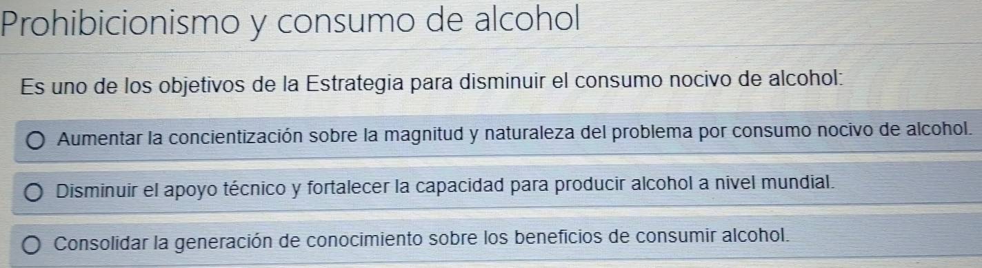 Prohibicionismo y consumo de alcohol
Es uno de los objetivos de la Estrategía para disminuir el consumo nocivo de alcohol:
Aumentar la concientización sobre la magnitud y naturaleza del problema por consumo nocivo de alcohol.
Disminuir el apoyo técnico y fortalecer la capacidad para producir alcohol a nivel mundial.
Consolidar la generación de conocimiento sobre los beneficios de consumir alcohol.