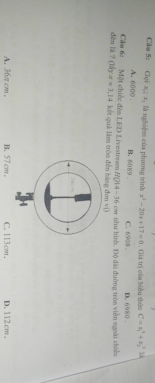 Gọi x_1; x_2 là nghiệm của phương trình x^2-20x+17=0. Giá trị của biểu thức C=x_1^3+x_2^3 là
A. 6000. B. 6089. C. 6908. D. 6980.
Câu 6: Một chiếc đèn LED Livestream HQ14- 36 cm như hình. Độ dài đường tròn viền ngoài chiếc
đèn là ? (lấy π approx 3,14 kết quả làm tròn đến hàng đơn vị)
A. 36πcm. B. 57 cm. C. 113cm. D. 112 cm.