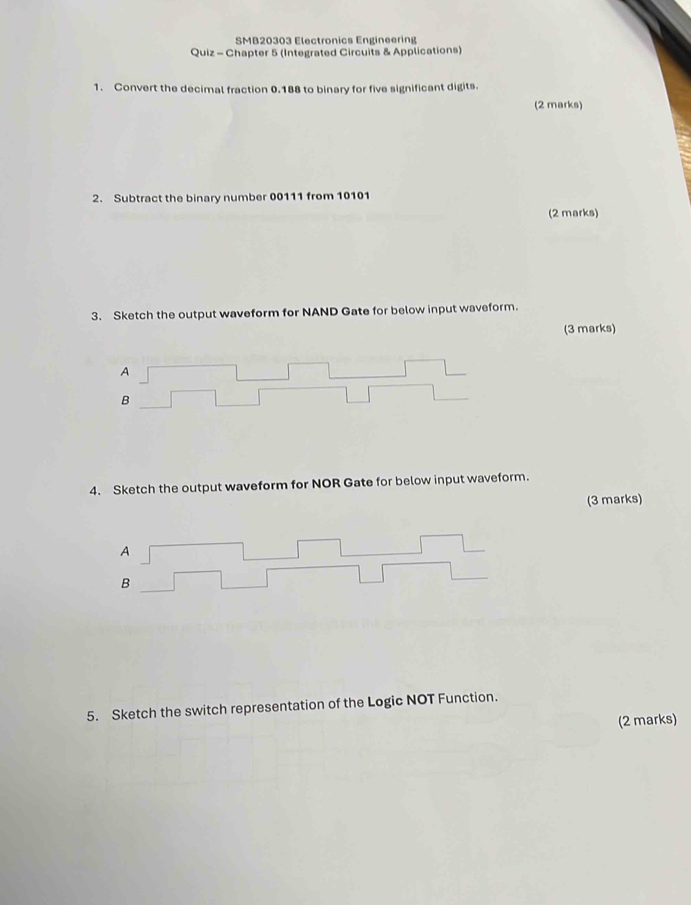 SMB20303 Electronics Engineering 
Quiz - Chapter 5 (Integrated Circuits & Applications) 
1. Convert the decimal fraction 0.188 to binary for five significant digits. 
(2 marks) 
2. Subtract the binary number 00111 from 10101
(2 marks) 
3. Sketch the output waveform for NAND Gate for below input waveform. 
(3 marks) 
A 
B 
4. Sketch the output waveform for NOR Gate for below input waveform. 
(3 marks) 
5. Sketch the switch representation of the Logic NOT Function. 
(2 marks)