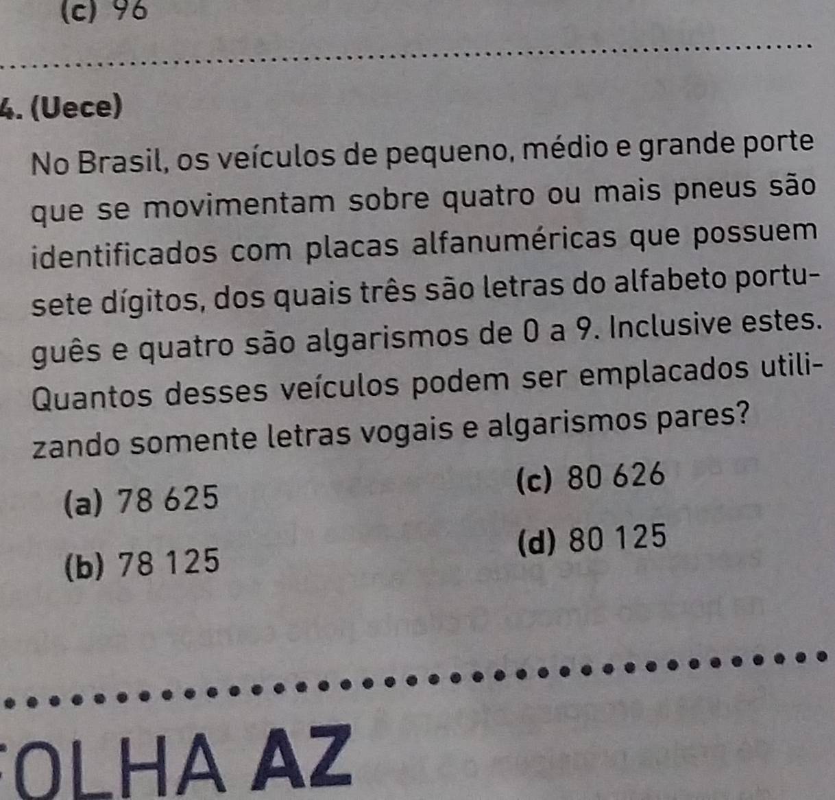 (c) 96
4. (Uece)
No Brasil, os veículos de pequeno, médio e grande porte
que se movimentam sobre quatro ou mais pneus são
identificados com placas alfanuméricas que possuem
sete dígitos, dos quais três são letras do alfabeto portu-
guês e quatro são algarismos de 0 a 9. Inclusive estes.
Quantos desses veículos podem ser emplacados utili-
zando somente letras vogais e algarismos pares?
(a) 78 625 (c) 80 626
(b) 78 125 (d) 80 125
OLHA AZ