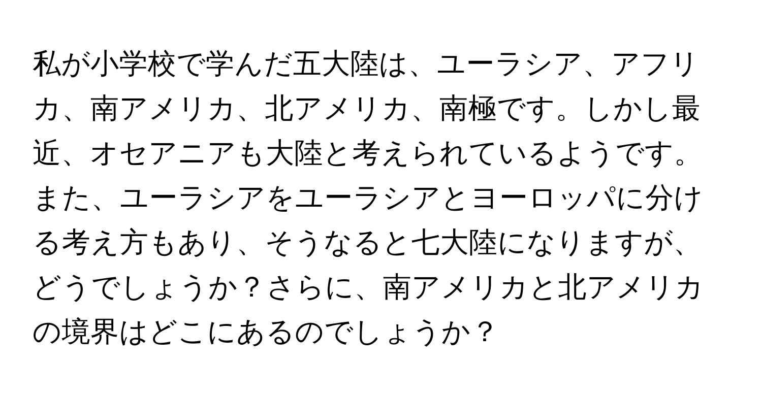 私が小学校で学んだ五大陸は、ユーラシア、アフリカ、南アメリカ、北アメリカ、南極です。しかし最近、オセアニアも大陸と考えられているようです。また、ユーラシアをユーラシアとヨーロッパに分ける考え方もあり、そうなると七大陸になりますが、どうでしょうか？さらに、南アメリカと北アメリカの境界はどこにあるのでしょうか？