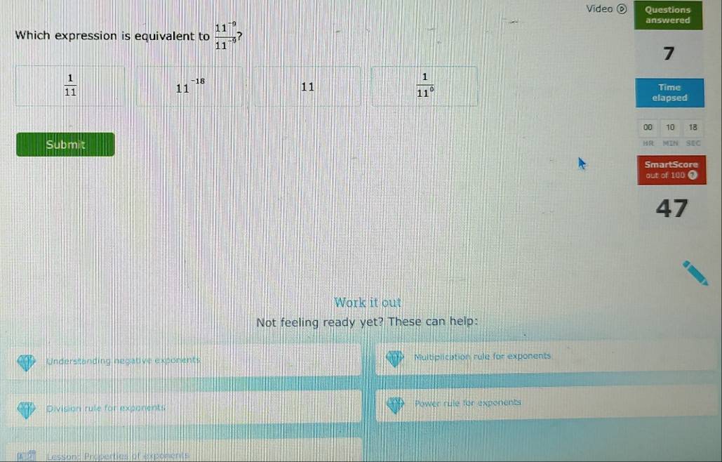 Video D Questions
Which expression is equivalent to  (11^(-9))/11^(-9) 
answered
7
11^(-18)
 1/11^0 
 1/11  Time
11
elapsed
00 10 18
Submit MIN SEC
MR
SmartScore
out of 100 7
47
Work it out
Not feeling ready yet? These can help:
Understanding negative exponents Multiplication rule for exponents
Division rule for exponents Power rule for exponents
Lesson: Preperties of exponents