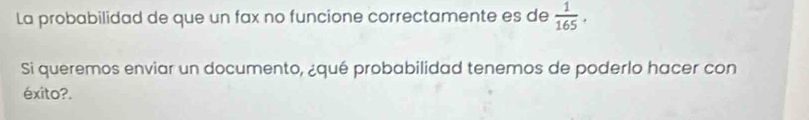 La probabilidad de que un fax no funcione correctamente es de  1/165 . 
Si queremos enviar un documento, ¿qué probabilidad tenemos de poderlo hacer con 
éxito?.