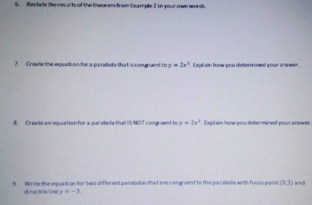 Restate the results of the theorem from Example 2 in your own words. 
7. Create the equation for a parabola that is congruent to y=2x^2 Explain how you determined your answer. 
8. Create an equation for a parabola that IS NOT congruent to y=2x^2. Explain how you determined your answer. 
9. Write the equation for two different parabolas that are congruent to the parabola with focus point (0,3) and 
directrixl ine y=-3.