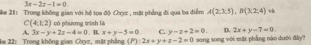 3x-2z-1=0. 
âu 21: Trong không gian với hệ tọa độ Oxyz , mặt phẳng đi qua ba điểm A(2;3;5), B(3;2;4) và
C(4;1;2) có phương trình là
A. 3x-y+2z-4=0. B. x+y-5=0. C. y-z+2=0. D. 2x+y-7=0. 
ầu 22: Trong không gian Oxyz, mặt phẳng (P) : 2x+y+z-2=0 song song với mặt phẳng nào dưới đây?