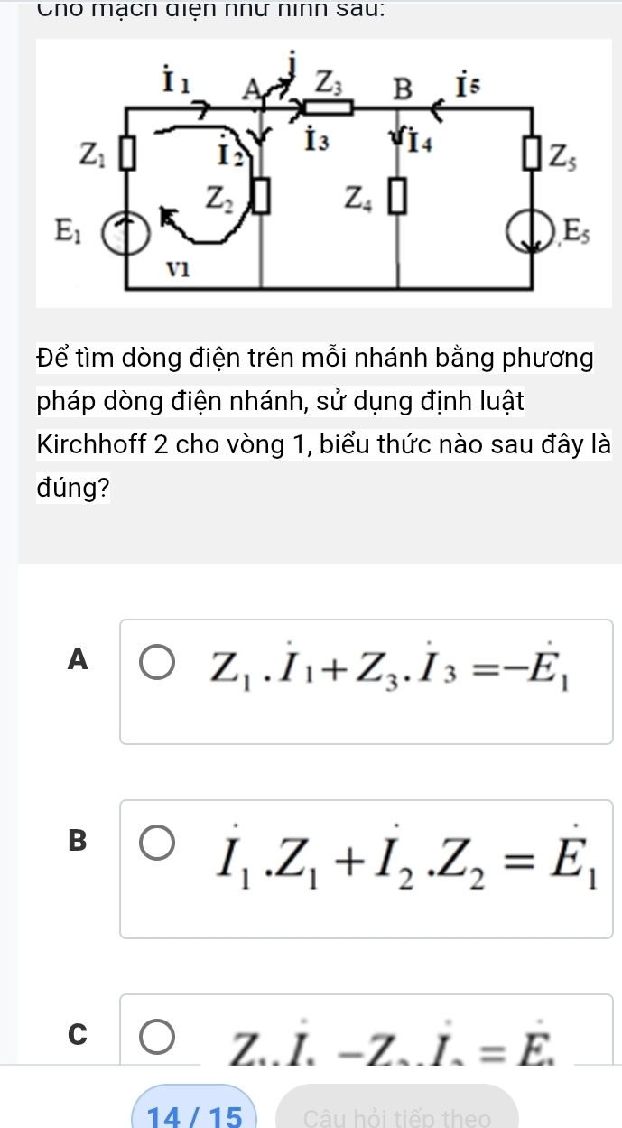 Cho mạch diện nhữ nình sau:
Để tìm dòng điện trên mỗi nhánh bằng phương
pháp dòng điện nhánh, sử dụng định luật
Kirchhoff 2 cho vòng 1, biểu thức nào sau đây là
đúng?
A
Z_1.I_1+Z_3.I_3=-E_1
B
I_1.Z_1+I_2.Z_2=E_1
C
Z..I.-Z.I.=E.
1∠ /15 Câu hỏi tiếp theo