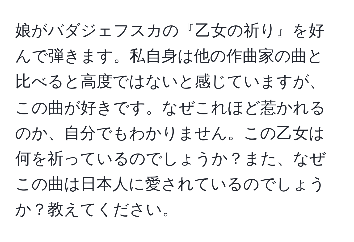 娘がバダジェフスカの『乙女の祈り』を好んで弾きます。私自身は他の作曲家の曲と比べると高度ではないと感じていますが、この曲が好きです。なぜこれほど惹かれるのか、自分でもわかりません。この乙女は何を祈っているのでしょうか？また、なぜこの曲は日本人に愛されているのでしょうか？教えてください。