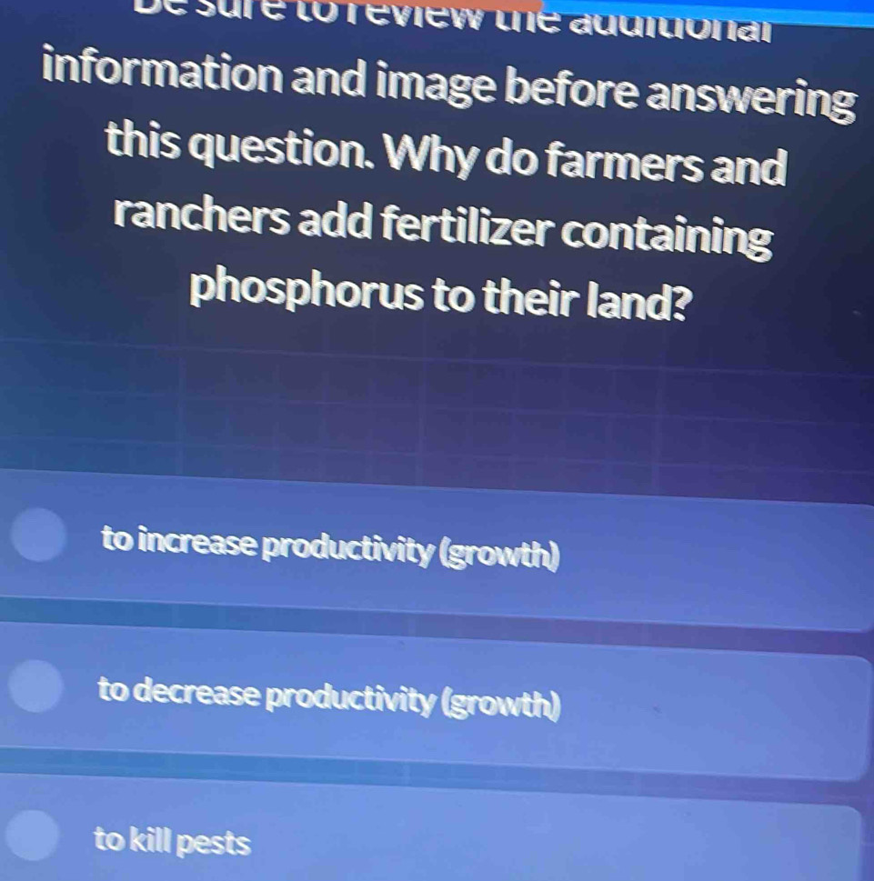 sure to review the aggiuionar
information and image before answering
this question. Why do farmers and
ranchers add fertilizer containing
phosphorus to their land?
to increase productivity (growth)
to decrease productivity (growth)
to kill pests