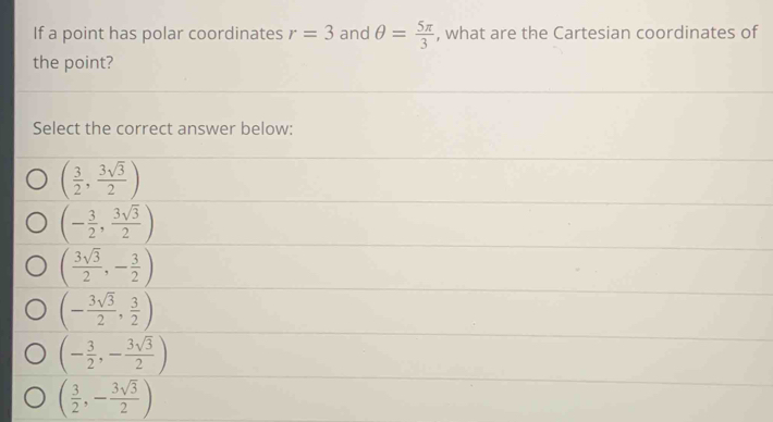 If a point has polar coordinates r=3 and θ = 5π /3  , what are the Cartesian coordinates of
the point?
Select the correct answer below:
( 3/2 , 3sqrt(3)/2 )
(- 3/2 , 3sqrt(3)/2 )
( 3sqrt(3)/2 ,- 3/2 )
(- 3sqrt(3)/2 , 3/2 )
(- 3/2 ,- 3sqrt(3)/2 )
( 3/2 ,- 3sqrt(3)/2 )