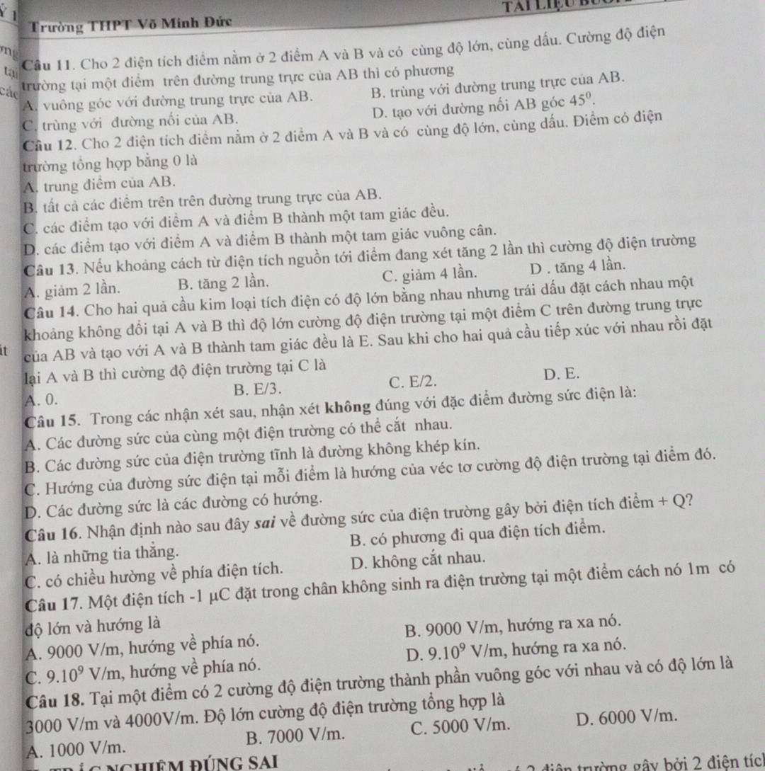 Trường THPT Võ Minh Đức
Cầu 11. Cho 2 điện tích điểm nằm ở 2 điểm A và B và có cùng độ lớn, cùng dấu. Cường độ điện
m  
tại
các
trường tại một điểm trên đường trung trực của AB thì có phương
A. vuông góc với đường trung trực của AB. B. trùng với đường trung trực của AB.
C. trùng với đường nổi của AB. D. tạo với đường nối AB góc 45°.
Cầu 12. Cho 2 điện tích điểm nằm ở 2 điểm A và B và có cùng độ lớn, cùng dấu. Điểm có điện
trường tổng hợp bằng 0 là
A. trung điểm của AB.
B. tất cả các điểm trên trên đường trung trực của AB.
C. các điểm tạo với điểm A và điểm B thành một tam giác đều.
D. các điểm tạo với điểm A và điểm B thành một tam giác vuông cân.
Cầu 13. Nếu khoảng cách từ điện tích nguồn tới điểm đang xét tăng 2 lần thì cường độ điện trường
A. giảm 2 lần. B. tăng 2 lần. C. giảm 4 lần. D . tăng 4 lần.
Câu 14. Cho hai quả cầu kim loại tích điện có độ lớn bằng nhau nhưng trái dấu đặt cách nhau một
khoảng không đổi tại A và B thì độ lớn cường độ điện trường tại một điểm C trên đường trung trực
1 của AB và tạo với A và B thành tam giác đều là E. Sau khi cho hai quả cầu tiếp xúc với nhau rồi đặt
lại A và B thì cường độ điện trường tại C là
A. 0. B. E/3. C. E/2. D. E.
Câu 15. Trong các nhận xét sau, nhận xét không đúng với đặc điểm đường sức điện là:
A. Các đường sức của cùng một điện trường có thể cắt nhau.
B. Các đường sức của điện trường tĩnh là đường không khép kín.
C. Hướng của đường sức điện tại mỗi điểm là hướng của véc tơ cường độ điện trường tại điểm đó.
D. Các đường sức là các đường có hướng.
Câu 16. Nhận định nào sau đây sai về đường sức của điện trường gây bởi điện tích điểm + Q?
A. là những tia thắng. B. có phương đi qua điện tích điểm.
C. có chiều hường về phía điện tích. D. không cắt nhau.
Câu 17. Một điện tích -1 μC đặt trong chân không sinh ra điện trường tại một điểm cách nó 1m có
độ lớn và hướng là
A. 9000 V/m, hướng về phía nó. B. 9000 V/m, hướng ra xa nó.
D. 9.10^9V/m
C. 9.10^9V/m 1, hướng về phía nó. , hướng ra xa nó.
Câu 18. Tại một điểm có 2 cường độ điện trường thành phần vuông góc với nhau và có độ lớn là
3000 V/m và 4000V/m. Độ lớn cường độ điện trường tổng hợp là
A. 1000 V/m. B. 7000 V/m. C. 5000 V/m. D. 6000 V/m.
Địgnghiêm đúng SAI
tiên trường gây bởi 2 điện tíc