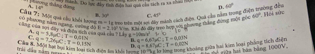 ng dựnhh. Do lực đây tình điện hai quả câu tách ra xa nhau mội 
phương thẳng đứng
A. 14° đòng đều
Câu 7: Một quả cầu khối hượng m=1g , treo trên một sợi e chảnh cách điện. Quá cầu nằm trong điệ D. 60°
B. 30° C. 45°
có phương nằm ngang, cường độ E=2.10^3V/m Khi đó dây treo hợp với phương thăng đứng một góc 60° ' Hỏi sức
cũng của sợi dây và điện tích của quả cầu ? Lấy q=5,8mu C; T=0,01N g=10m/s^2 q=6,67mu C; T=0,03N
A.
C.
B.
ghoảng giữa hai kim loại phẳng tích điện
trái dầu năm ngan Câu 8. Một hạt bụi kim loại tích điện âm khối lượng D. q=8,67mu C; T=0,02N q=7,26mu C; T=0,15N 10^(-10)kg thể giữa hai bản bảng 1000V,