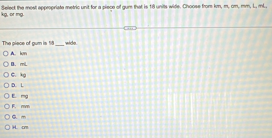 Select the most appropriate metric unit for a piece of gum that is 18 units wide. Choose from km, m, cm, mm, L, mL,
kg, or mg.
The piece of gum is 18 _ wide.
A. km
B. mL
C. kg
D. L
E. mg
F. mm
G. m
H. cm