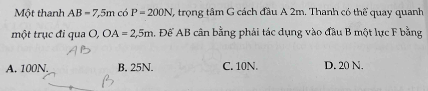 Một thanh AB=7,5m có P=200N (, trọng tâm G cách đầu A 2m. Thanh có thể quay quanh
một trục đi qua O, OA=2,5m. Để AB cân bằng phải tác dụng vào đầu B một lực F bằng
A. 100N. B. 25N. C. 10N. D. 20 N.