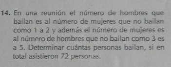 En una reunión el número de hombres que 
bailan es al número de mujeres que no bailan 
como 1 a 2 y además el número de mujeres es 
al número de hombres que no bailan como 3 es 
a 5. Determinar cuántas personas bailan, si en 
total asistieron 72 personas.