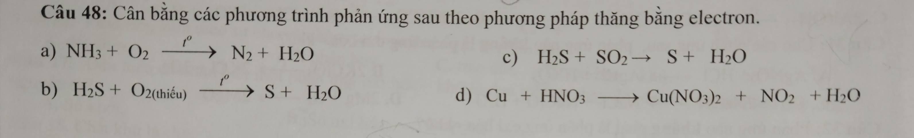 Cân bằng các phương trình phản ứng sau theo phương pháp thăng bằng electron. 
a) NH_3+O_2xrightarrow t''N_2+H_2O
c) H_2S+SO_2to S+H_2O
b) H_2S+O_2(thieu)xrightarrow t''S+H_2O
d) Cu+HNO_3to Cu(NO_3)_2+NO_2+H_2O