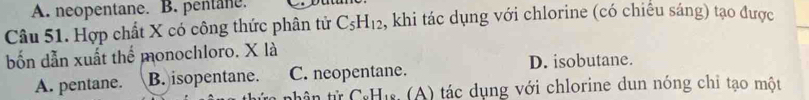 A. neopentane. B. pentane.
Câu 51. Hợp chất X có công thức phân tử C_5H_12 , khi tác dụng với chlorine (có chiêu sáng) tạo được
bốn dẫn xuất thể monochloro. X là
D. isobutane.
A. pentane. B. isopentane. C. neopentane.
7 * Hi (A) tác dụng với chlorine dun nóng chỉ tạo một